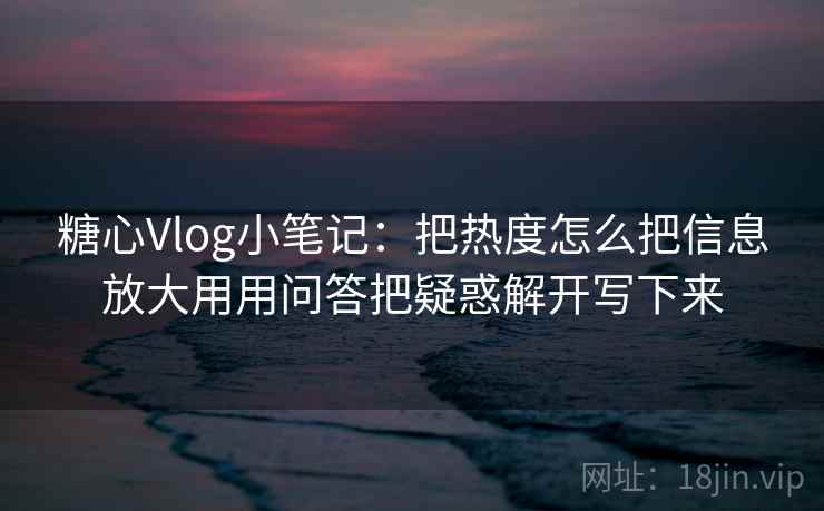 糖心Vlog小笔记：把热度怎么把信息放大用用问答把疑惑解开写下来