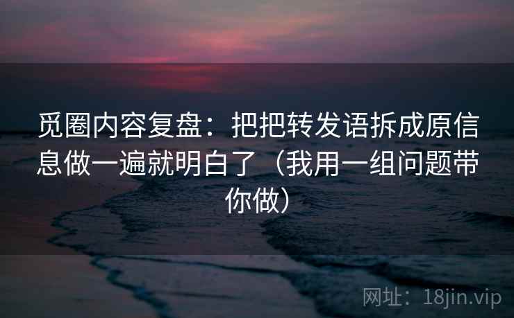 觅圈内容复盘：把把转发语拆成原信息做一遍就明白了（我用一组问题带你做）