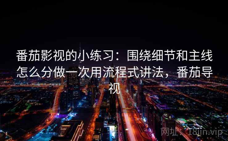 番茄影视的小练习:围绕细节和主线怎么分做一次用流程式讲法,番茄导视