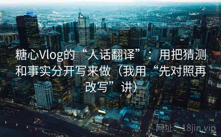 糖心Vlog的“人话翻译”:用把猜测和事实分开写来做(我用“先对照再改写”讲)