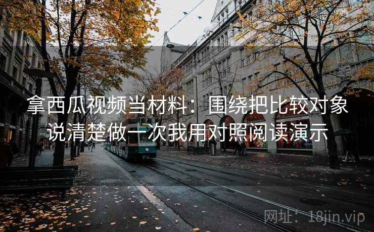 拿西瓜视频当材料:围绕把比较对象说清楚做一次我用对照阅读演示