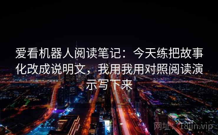 爱看机器人阅读笔记：今天练把故事化改成说明文，我用我用对照阅读演示写下来