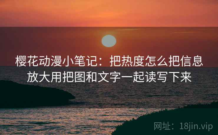 樱花动漫小笔记:把热度怎么把信息放大用把图和文字一起读写下来
